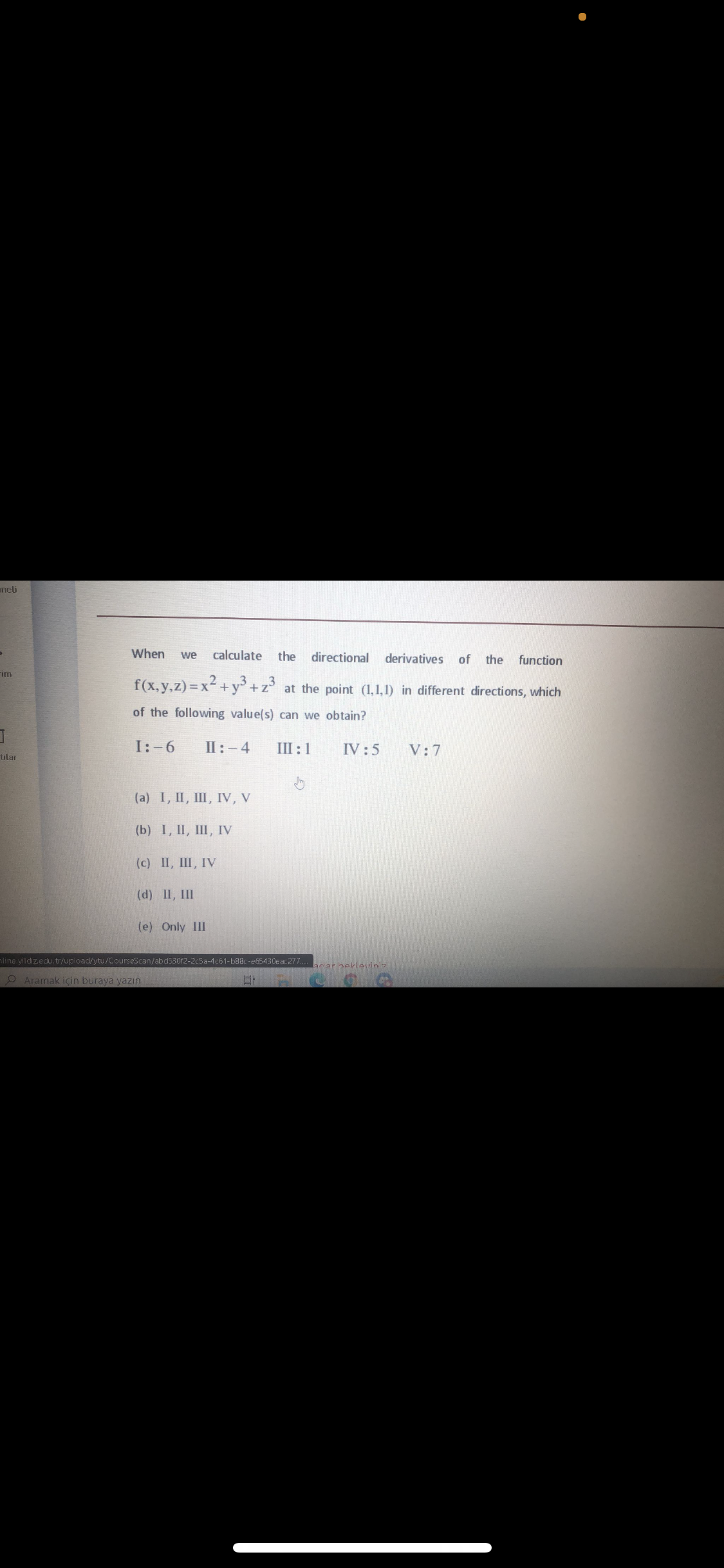 aneli
When
calculate
the directional
we
derivatives
of the
function
rim
f(x,y.z) =x²+y³ +z²
at the point (1,1,1) in different directions, which
of the following value(s) can we obtain?
I:-6
II:-4
III:1
IV :5
V:7
tilar
(a) I, II, III, IV, V
(b) I, I, Ш, IV
(c) II, III, IV
(d) II, III
(e) Only III
line yildizedu.tr/upload/ytu/CourseScan/abd530f2-2c5a-4c61-b88c-e65430eac277.
ardar hekloviniz
O Aramak için buraya yaZın
