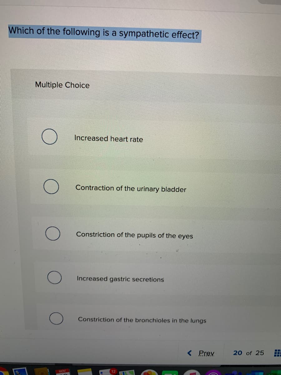 Which of the following is a sympathetic effect?
Multiple Choice
Increased heart rate
Contraction of the urinary bladder
Constriction of the pupils of the eyes
Increased gastric secretions
Constriction of the bronchioles in the lungs
< Prev
20 of 25
NOV
