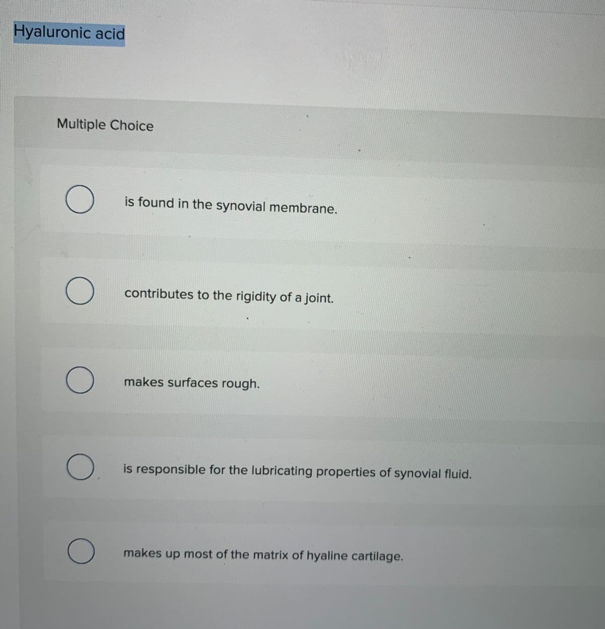 Hyaluronic acid
Multiple Choice
is found in the synovial membrane.
contributes to the rigidity of a joint.
makes surfaces rough.
is responsible for the lubricating properties of synovial fluid.
makes up most of the matrix of hyaline cartilage.
