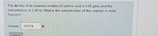 The density of an aqueous solution of sulfuric acid is 1.35 g/mL and the
concentration is 2.16 M. What is the concentration of this solution in mole
fraction?
Answer: 0.0274
Check
X