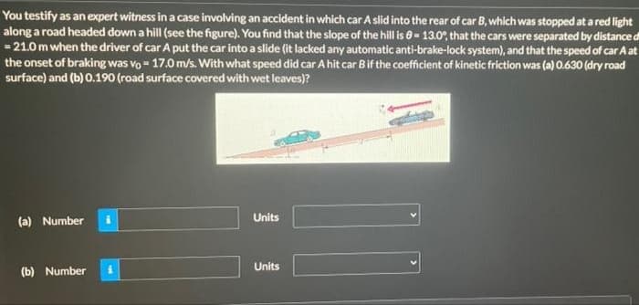 You testify as an expert witness in a case involving an accident in which car A slid into the rear of car B, which was stopped at a red light
along a road headed down a hill (see the figure). You find that the slope of the hill is 0- 13.0, that the cars were separated by distance di
- 21.0 m when the driver of car A put the car into a slide (it lacked any automatic anti-brake-lock system), and that the speed of car A at
the onset of braking was vo - 17.0 m/s. With what speed did car A hit car Bif the coefficient of kinetic friction was (a) 0.630 (dry road
surface) and (b) 0.190 (road surface covered with wet leaves)?
Units
(a) Number
Units
(b) Number
