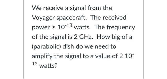 We receive a signal from the
Voyager spacecraft. The received
power is 10-18 watts. The frequency
of the signal is 2 GHz. How big of a
(parabolic) dish do we need to
amplify the signal to a value of 2 10
12
watts?
