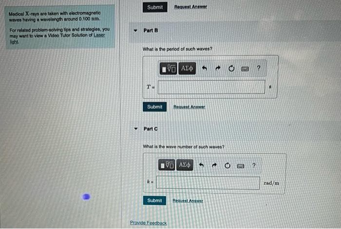 Submit
Request Answer
Modical X-rays are taken with electromagnetic
waves having a wavelength around 0.100 nm.
For related problem-solving tips and strategies, you
may want to viow a Video Tutor Solution of Laser
light
Part B
What is the period of such waves?
V AE
T-
Submit
Request Answer
Part C
What is the wave number of such waves?
VO AE
rad/m
Submit
Request Answer
Provide Feedback
