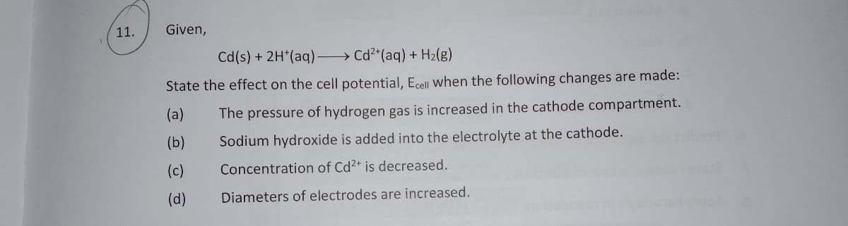 11.
Given,
Cd(s) + 2H*(aq) Cd2*(aq) + H2(g)
State the effect on the cell potential, Ecell when the following changes are made:
(a)
The pressure of hydrogen gas is increased in the cathode compartment.
(b)
Sodium hydroxide is added into the electrolyte at the cathode.
(c)
Concentration of Cd2+ is decreased.
(d)
Diameters of electrodes are increased.
