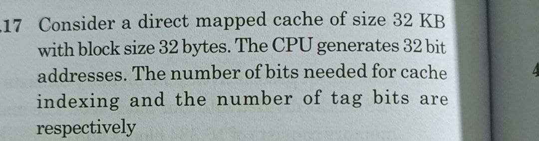 17 Consider a direct mapped cache of size 32 KB
with block size 32 bytes. The CPU generates 32 bit
addresses. The number of bits needed for cache
indexing and the number of tag bits are
respectively
