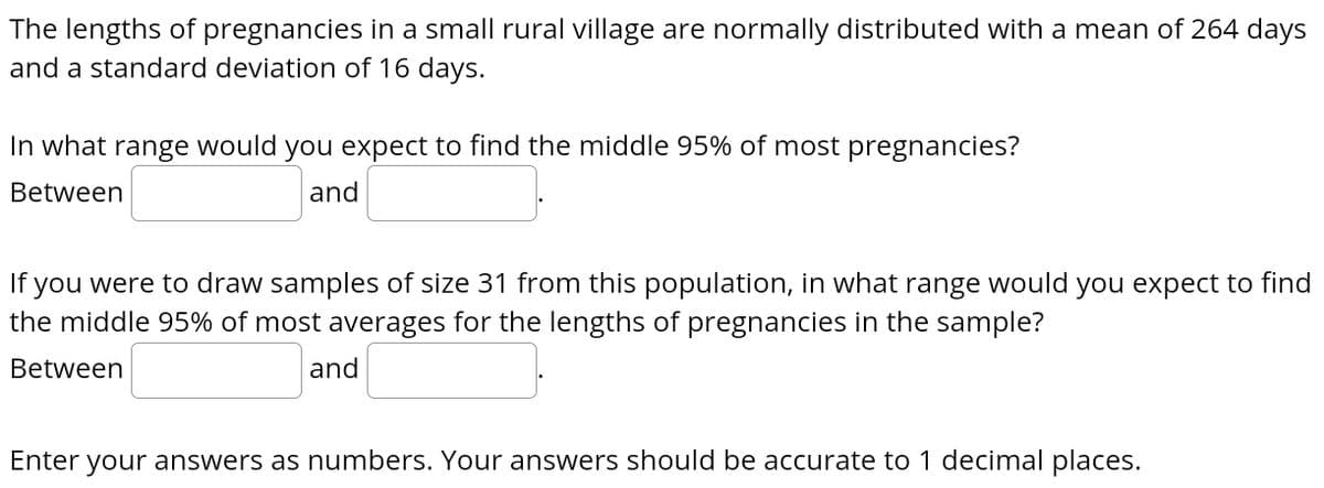 The lengths of pregnancies in a small rural village are normally distributed with a mean of 264 days
and a standard deviation of 16 days.
In what range would you expect to find the middle 95% of most pregnancies?
Between
and
If you were to draw samples of size 31 from this population, in what range would you expect to find
the middle 95% of most averages for the lengths of pregnancies in the sample?
Between
and
Enter your answers as numbers. Your answers should be accurate to 1 decimal places.
