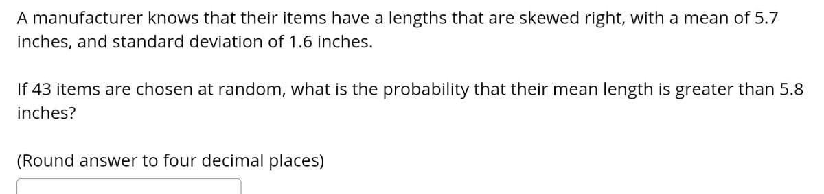 A manufacturer knows that their items have a lengths that are skewed right, with a mean of 5.7
inches, and standard deviation of 1.6 inches.
If 43 items are chosen at random, what is the probability that their mean length is greater than 5.8
inches?
(Round answer to four decimal places)
