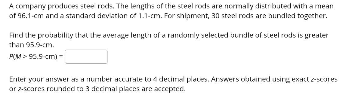 A company produces steel rods. The lengths of the steel rods are normally distributed with a mean
of 96.1-cm and a standard deviation of 1.1-cm. For shipment, 30 steel rods are bundled together.
Find the probability that the average length of a randomly selected bundle of steel rods is greater
than 95.9-cm.
P(M > 95.9-cm) =
Enter your answer as a number accurate to 4 decimal places. Answers obtained using exact z-scores
or z-scores rounded to 3 decimal places are accepted.

