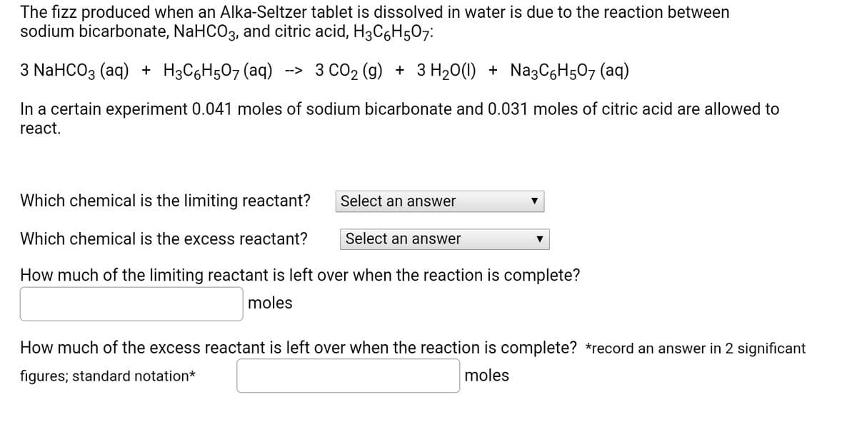 The fizz produced when an Alka-Seltzer tablet is dissolved in water is due to the reaction between
sodium bicarbonate, NaHCO3, and citric acid, H3C6H507:
3 NaHCO3 (aq) + H3C6H507(aq)
--> 3 CO2 (g) + 3 H20(1) + NazC6H5O7 (aq)
In a certain experiment 0.041 moles of sodium bicarbonate and 0.031 moles of citric acid are allowed to
react.
Which chemical is the limiting reactant?
Select an answer
Which chemical is the excess reactant?
Select an answer
How much of the limiting reactant is left over when the reaction is complete?
moles
How much of the excess reactant is left over when the reaction is complete? *record an answer in 2 significant
figures; standard notation*
moles
