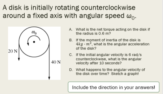 A disk is initially rotating counterclockwise
around a fixed axis with angular speed wo-
A. What is the net torque acting on the disk if
the radius is 0.6 m?
B. If the moment of inertia of the disk is
4kg - m², what is the angular acceleration
of the disk?
20 N
c. If the initial angular velocity is 6 rad/s
counterclockwise, what is the angular
velocity after 10 seconds?
| 40 N
D. What happens to the angular velocity of
the disk over time? Sketch a graph!
Include the direction in your answers!

