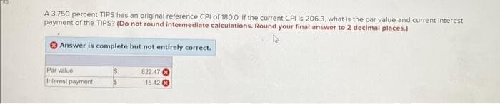 A 3.750 percent TIPS has an original reference CPI of 180.0. If the current CPI is 206.3, what is the par value and current interest
payment of the TIPS? (Do not round intermediate calculations. Round your final answer to 2 decimal places.)
Answer is complete but not entirely correct.
Par value
822.47
Interest payment
$
15.42