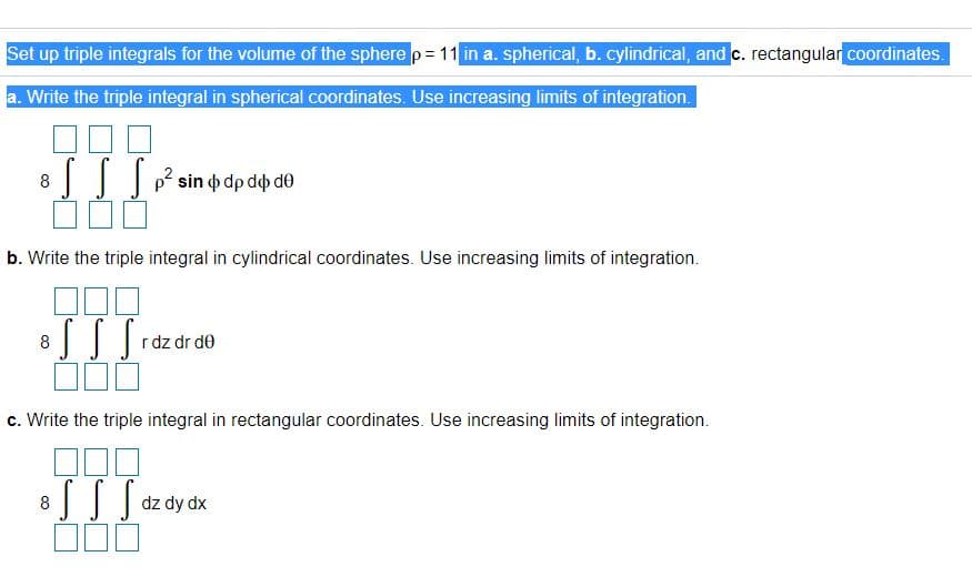 Set up triple integrals for the volume of the sphere p= 11 in a. spherical, b. cylindrical, and c. rectangular coordinates.
a. Write the triple integral in spherical coordinates. Use increasing limits of integration.
8
p sin o dp do de
b. Write the triple integral in cylindrical coordinates. Use increasing limits of integration.
8
rdz dr de
c. Write the triple integral in rectangular coordinates. Use increasing limits of integration.
8
dz dy dx
