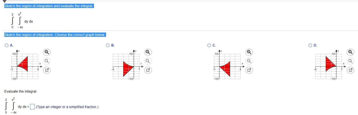 Sketch the region of integration and evaluate the integral.
2
x2
dy dx
- 4x
Sketch the region of integration. Choose the correct graph below.
O A.
В.
OD.
Ay
10-
Ay
10-
Ay
10-
Ay
1어
-4
-10
10
10-
10
Evaluate the integral.
x2
dy dx = (Type an integer or a simplified fraction.)
- 4x
