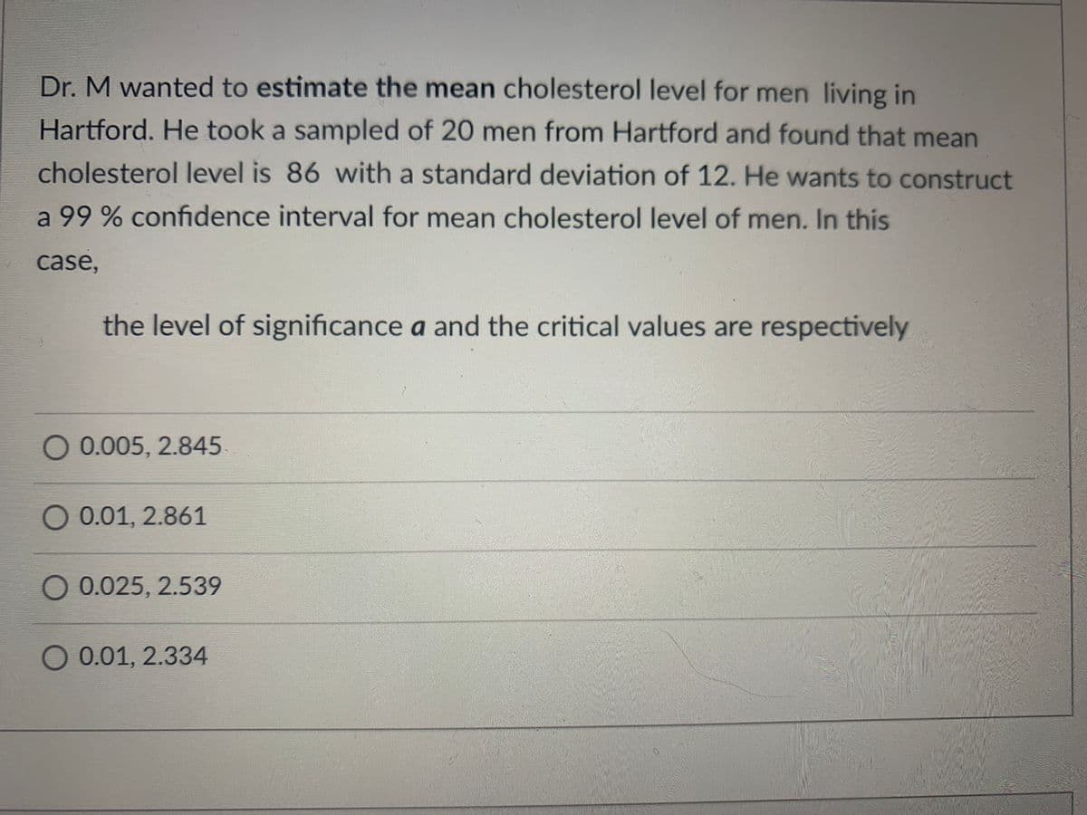 Dr. M wanted to estimate the mean cholesterol level for men living in
Hartford. He took a sampled of 20 men from Hartford and found that mean
cholesterol level is 86 with a standard deviation of 12. He wants to construct
a 99% confidence interval for mean cholesterol level of men. In this
case,
the level of significance a and the critical values are respectively
O 0.005, 2.845
0.01, 2.861
0.025, 2.539
O 0.01, 2.334