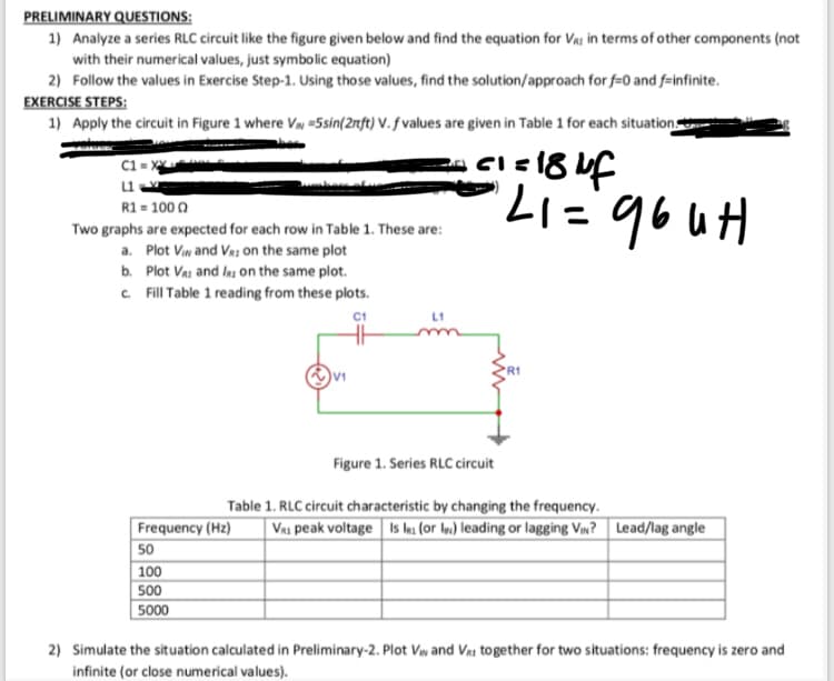 PRELIMINARY QUESTIONS:
1) Analyze a series RLC circuit like the figure given below and find the equation for Va: in terms of other components (not
with their numerical values, just symbolic equation)
2) Follow the values in Exercise Step-1. Using those values, find the solution/approach for f=0 and f-infinite.
EXERCISE STEPS:
1) Apply the circuit in Figure 1 where VN =5sin(2nft) V. f values are given in Table 1 for each situation
C1 = x
R1 = 100 0
Two graphs are expected for each row in Table 1. These are:
a. Plot Viw and Va: on the same plot
b. Plot Vai and ls on the same plot.
C Fill Table 1 reading from these plots.
Hn gb.=17.
L1
V1
Figure 1. Series RLC circuit
Table 1. RLC circuit characteristic by changing the frequency.
Va1 peak voltage Is es (or In) leading or lagging Vw? Lead/lag angle
Frequency (Hz)
50
100
500
5000
2) Simulate the situation calculated in Preliminary-2. Plot Vw and Vai together for two situations: frequency is zero and
infinite (or close numerical values).
