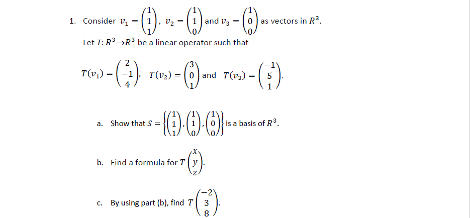 1. Consider vị =
v2 = 1] and v3
0) as vectors in R³.
Let T: R3→R3 be a linear operator such that
2
T(v;) =
T(v2) = ( 0) and T(v3) = ( 5
1
a. Show that S =
} is a basis of R³.
b. Find a formula for T(y
-2
c. By using part (b), find T 3
8
