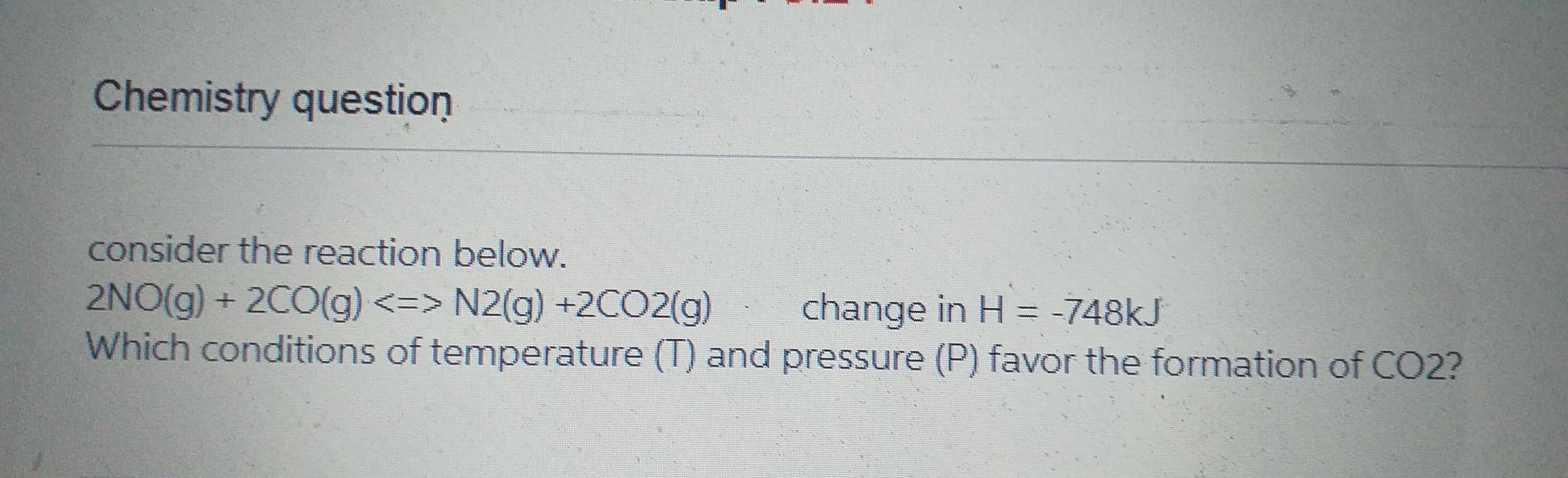 Chemistry question
consider the reaction below.
2NO(g) + 2CO(g) <=> N2(g) +2CO2(g)
Which conditions of temperature (T) and pressure (P) favor the formation of CO2?
change in H = -748kJ
