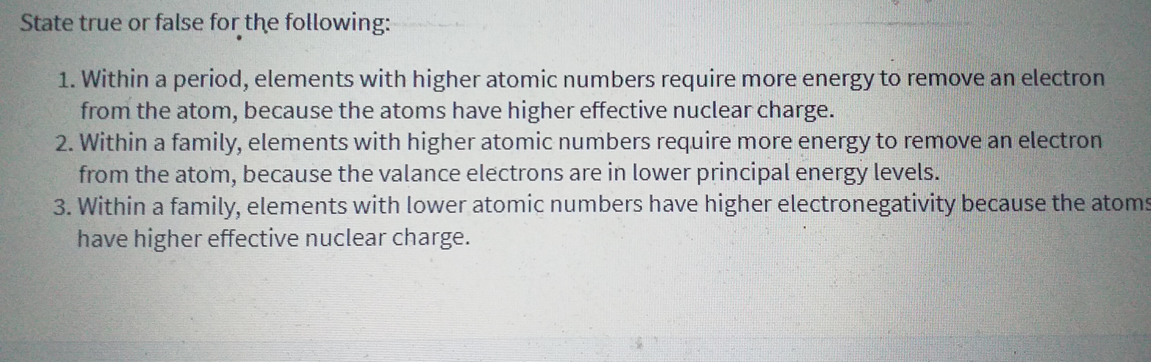State true or false for the following:
1. Within a period, elements with higher atomic numbers require more energy to remove an electron
from the atom, because the atoms have higher effective nuclear charge.
2. Within a family, elements with higher atomic numbers require more energy to remove an electron
from the atom, because the valance electrons are in lower principal energy levels.
3. Within a family, elements with lower atomic numbers have higher electronegativity because the atoms
have higher effective nuclear charge.
