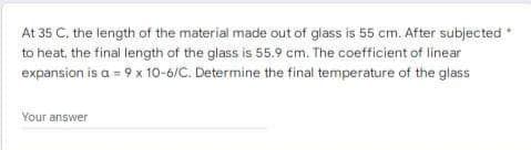 At 35 C. the length of the material made out of glass is 55 cm. After subjected
to heat, the final length of the glass is 55.9 cm. The coefficient of linear
expansion is a = 9 x 10-6/C. Determine the final temperature of the glass
Your answer