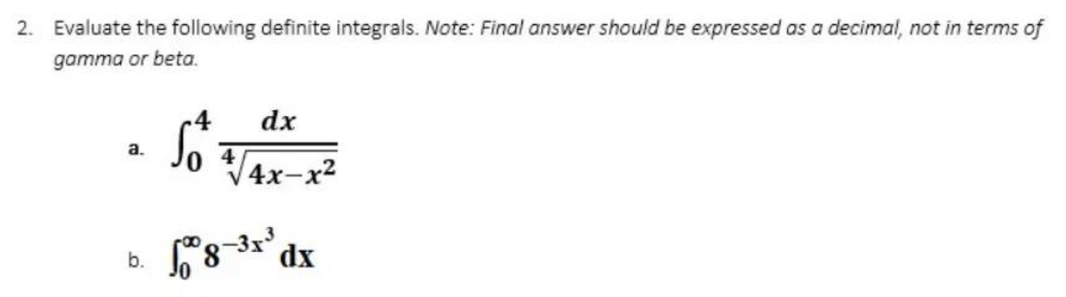 2. Evaluate the following definite integrals. Note: Final answer should be expressed as a decimal, not in terms of
gamma or beta.
-4
dx
So +√4x-x²
a.
18-³x³ dx
b.