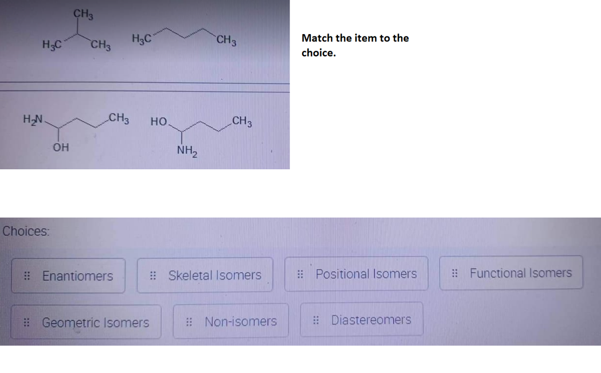 H₂C
H₂N.
Choices:
OH
CH3
H₂C
CH3 HO
CH3
Enantiomers
Geometric Isomers
CH 3
CH 3
NH₂
Skeletal Isomers
Non-isomers
Match the item to the
choice.
Positional Isomers
Diastereomers
Functional Isomers