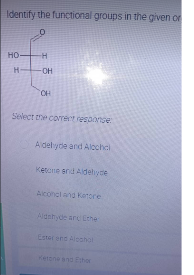 Identify the functional groups in the given on
CO
HO-
-H
H
OH
Select the correct response:
Aldehyde and Alcohol
Ketone and Aldehyde
Alcohol and Ketone
Aldehyde and Ether
Ester and Alcohol
Ketone and Ether
OH