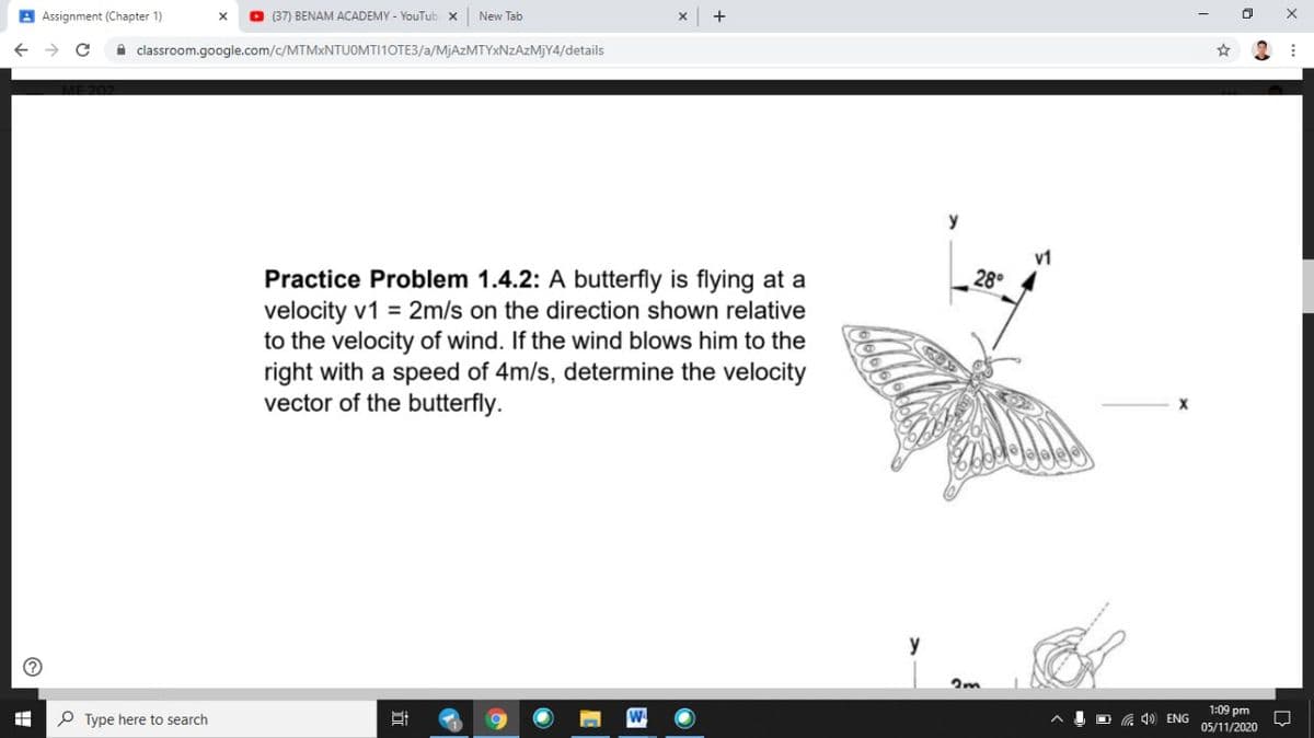 B Assignment (Chapter 1)
O (37) BENAM ACADEMY - YouTub x
New Tab
A classroom.google.com/c/MTMXNTUOMTI10TE3/a/MJAZMTYXNZAZMJY4/details
y
v1
28°
Practice Problem 1.4.2: A butterfly is flying at a
velocity v1 = 2m/s on the direction shown relative
to the velocity of wind. If the wind blows him to the
right with a speed of 4m/s, determine the velocity
vector of the butterfly.
y
1:09 pm
P Type here to search
O G 40 ENG
05/11/2020
目
