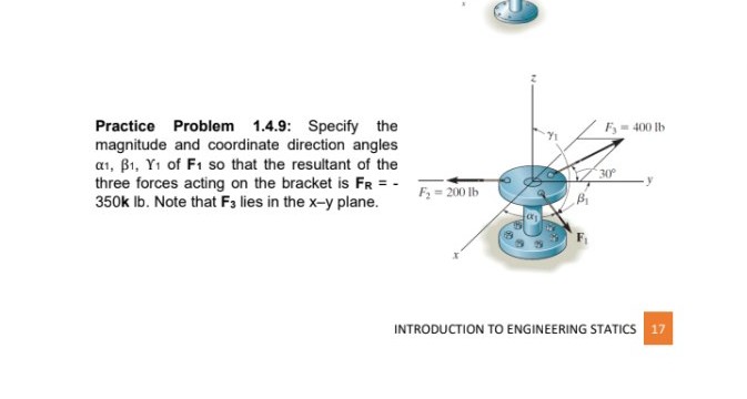 Practice Problem 1.4.9: Specify the
magnitude and coordinate direction angles
a1, B1, Y1 of F1 so that the resultant of the
three forces acting on the bracket is FR = -
350k Ib. Note that F3 lies in the x-y plane.
F,- 400 Ib
30
F = 200 Ib
INTRODUCTION TO ENGINEERING STATICS 17
