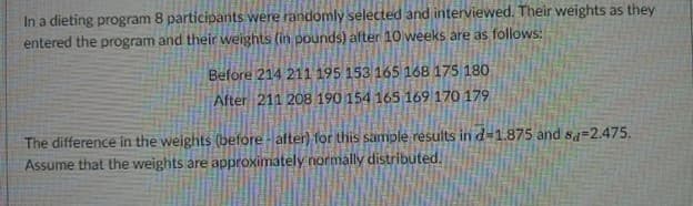 In a dieting program 8 participants were randomly selected and interviewed. Their weights as they
entered the program and their weights (in pounds) after 10 weeks are as follows:
Before 214 211 195 153 165 168 175 180
After 211 208 190 154 165 169 170 179
The difference in the weights (before-after) for this sample results in d-1.875 and sa-2.475.
Assume that the weights are approximately normally distributed.