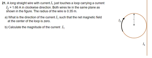 21. A long straight wire with current I, just touches a loop carrying a current
I, = 1.66 A in clockwise direction. Both wires lie in the same plane as
shown in the figure. The radius of the wire is 0.35 m.
a) What is the direction of the current I, such that the net magnetic field
at the center of the loop is zero.
b) Calculate the magnitude of the current I,
