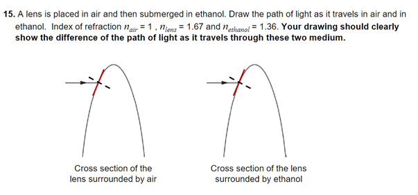 15. A lens is placed in air and then submerged in ethanol. Draw the path of light as it travels in air and in
ethanol. Index of refraction nair = 1, niens = 1.67 and nethanoi = 1.36. Your drawing should clearly
show the difference of the path of light as it travels through these two medium.
Cross section of the
Cross section of the lens
lens surrounded by air
surrounded by ethanol
