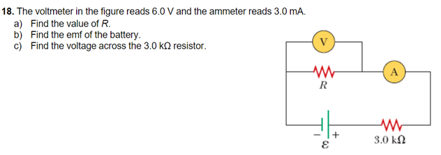 18. The voltmeter in the figure reads 6.0 V and the ammeter reads 3.0 mA.
a) Find the value of R.
b) Find the emf of the battery.
c) Find the voltage across the 3.0 kO resistor.
V
A
R
3.0 kN
