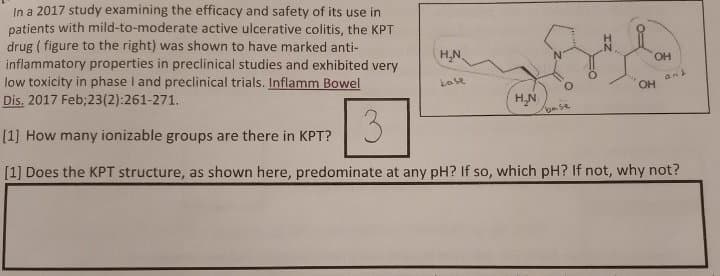 In a 2017 study examining the efficacy and safety of its use in
patients with mild-to-moderate active ulcerative colitis, the KPT
drug (figure to the right) was shown to have marked anti-
inflammatory properties in preclinical studies and exhibited very
low toxicity in phase I and preclinical trials. Inflamm Bowel
Dis. 2017 Feb;23(2):261-271.
3
[1] How many ionizable groups are there in KPT?
[1] Does the KPT structure, as shown here, predominate at any pH? If so, which pH? If not, why not?
H₂N
kabe
H₂N
base
OH
OH
and