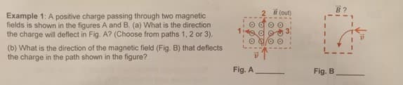 2 (out)
B?
Example 1: A positive charge passing through two magnetic
fields is shown in the figures A and B. (a) What is the direction
the charge will deflect in Fig. A? (Choose from paths 1, 2 or 3).
(b) What is the direction of the magnetic field (Fig. B) that deflects
the charge in the path shown in the figure?
Fig. A
Fig. B
