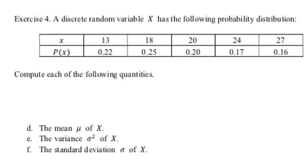 Exercise 4. A discrete random variable X has the following probability distribution:
13
20
18
24
27
X
P(x)
0.22
0.25
0.20
0.16
0.17
Compute each of the following quantities.
d. The mean of X.
e. The variance ² of X.
f. The standard deviation of X.