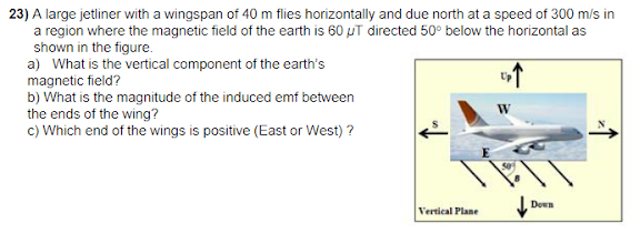 23) A large jetliner with a wingspan of 40 m flies horizontally and due north at a speed of 300 m/s in
a region where the magnetic field of the earth is 60 µT directed 50° below the horizontal as
shown in the figure.
a) What is the vertical component of the earth's
magnetic field?
b) What is the magnitude of the induced emf between
the ends of the wing?
c) Which end of the wings is positive (East or West) ?
Down
Vertical Plane
