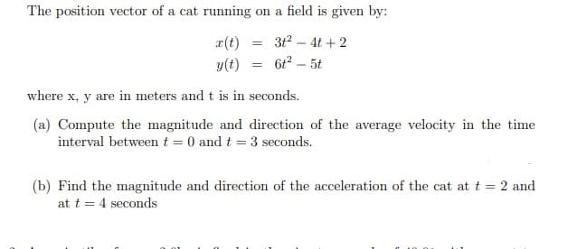 The position vector of a cat running on a field is given by:
r(t)
312 – 4t + 2
y(t)
6t2 – 5t
where x, y are in meters and t is in seconds.
(a) Compute the magnitude and direction of the average velocity in the time
interval betweent = 0 and t = 3 seconds.
(b) Find the magnitude and direction of the acceleration of the cat at t = 2 and
at t = 4 seconds
