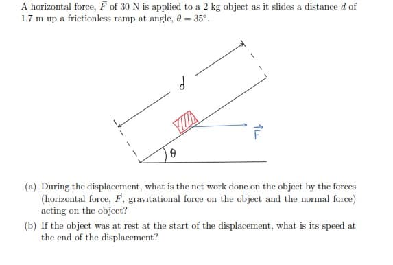 A horizontal force, F of 30 N is applied to a 2 kg object as it slides a distance d of
1.7 m up a frictionless ramp at angle, 0 = 35°.
(a) During the displacement, what is the net work done on the object by the forces
(horizontal force, F, gravitational force on the object and the normal force)
acting on the object?
(b) If the object was at rest at the start of the displacement, what is its speed at
the end of the displacement?

