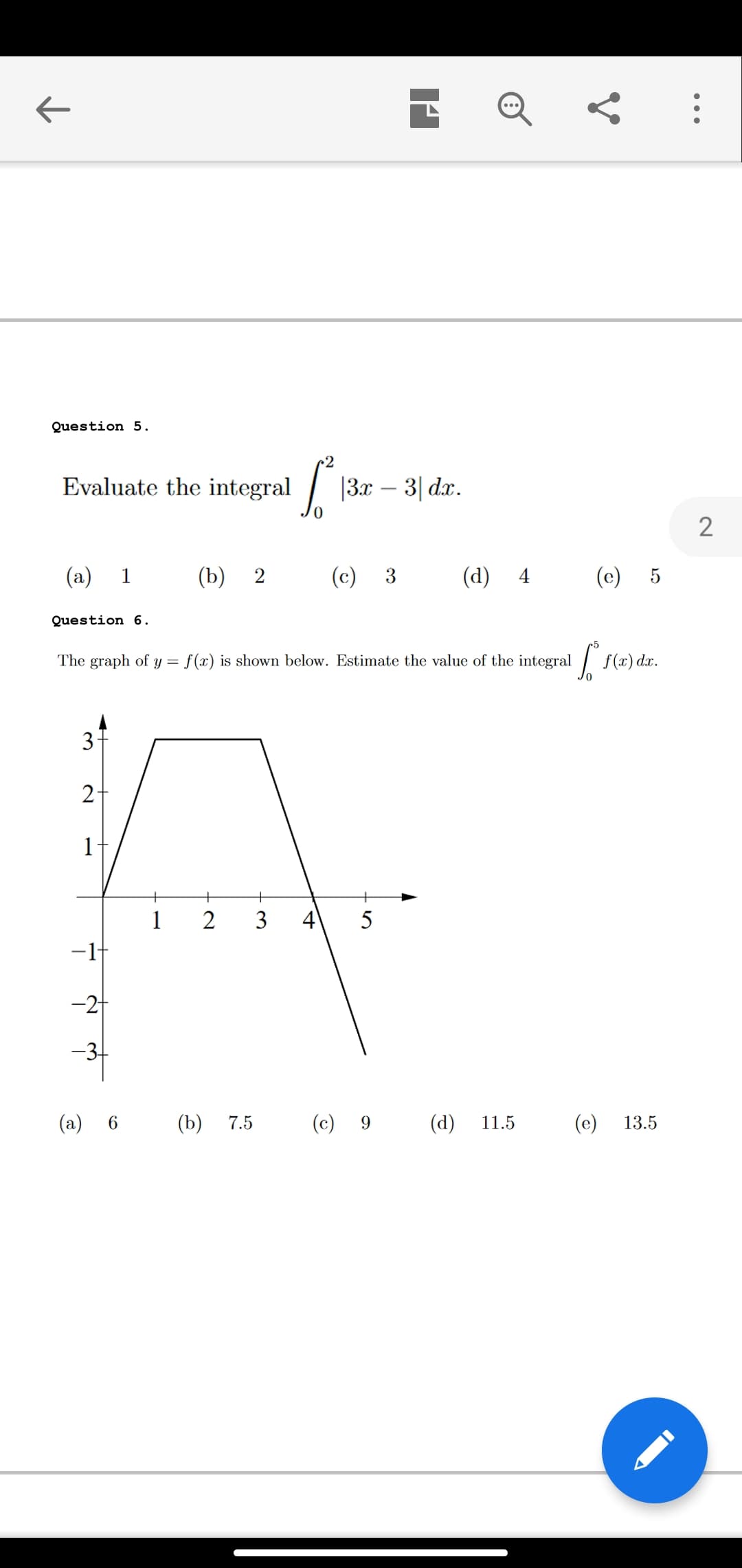 Question 5.
2
Evaluate the integral
|3x – 3| dx.
(a)
1
(b) 2
(c)
3
(d) 4
(c)
Question 6.
The graph of y = f(x) is shown below. Estimate the value of the integral f
f(x) dx.
3-
2-
1
+
1
2
3
4
-1-
-2
-3-
(a)
6.
(b)
7.5
(c) 9
(d)
11.5
(e)
13.5
•..
