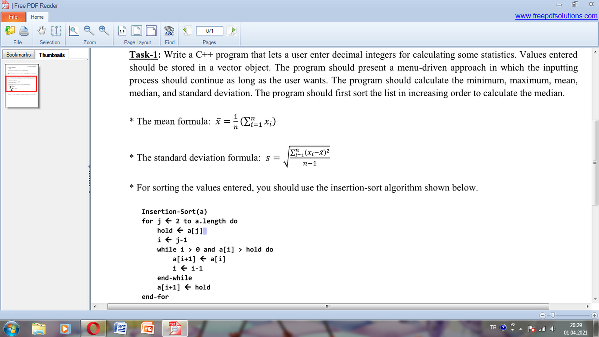 AI Free PDF Reader
File
Home
www.freepdfsolutions.com
0/1
File
Selection
Zoom
Page Layout
Find
Pages
Task-1: Write a C++ program that lets a user enter decimal integers for calculating some statistics. Values entered
should be stored in a vector object. The program should present a menu-driven approach in which the inputting
Bookmarks
Thumbnails
process should continue as long as the user wants. The program should calculate the minimum, maximum, mean,
median, and standard deviation. The program should first sort the list in increasing order to calculate the median.
* The mean formula: i = ÷(E=1*i)
* The standard deviation formula: s =
E=1(xi-x)2
n-1
* For sorting the values entered, you should use the insertion-sort algorithm shown below.
Insertion-Sort(a)
for j e 2 to a.length do
hold + a[j]I
i + j-1
while i > 0 and a[i] > hold do
a[i+1] + a[i]
i + i-1
end-while
a[i+1] € hold
end-for
20:29
PDF
WE
EC
TR ? 9
01.04.2021
