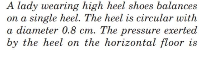 A lady wearing high heel shoes balances
on a single heel. The heel is circular with
a diameter 0.8 cm. The pressure exerted
by the heel on the horizontal floor is
