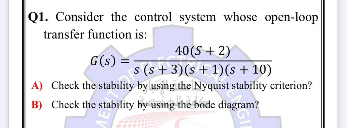 Q1. Consider the control system whose open-loop
transfer function is:
40(S + 2)
s (s + 3)(s + 1)(s + 10)
G(s)
A) Check the stability
by using the Nyquist stability criterion?
B) Check the stability by using the bode diagram?
