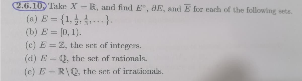 2.6.10. Take X = R, and find E°, DE, and E for each of the following sets.
(a) E = {1, 3, ,-.}.
(b) E = [0, 1).
1 1
(c) E = Z, the set of integers.
(d) E = Q, the set of rationals.
%3D
(e) E = R\Q, the set of irrationals.

