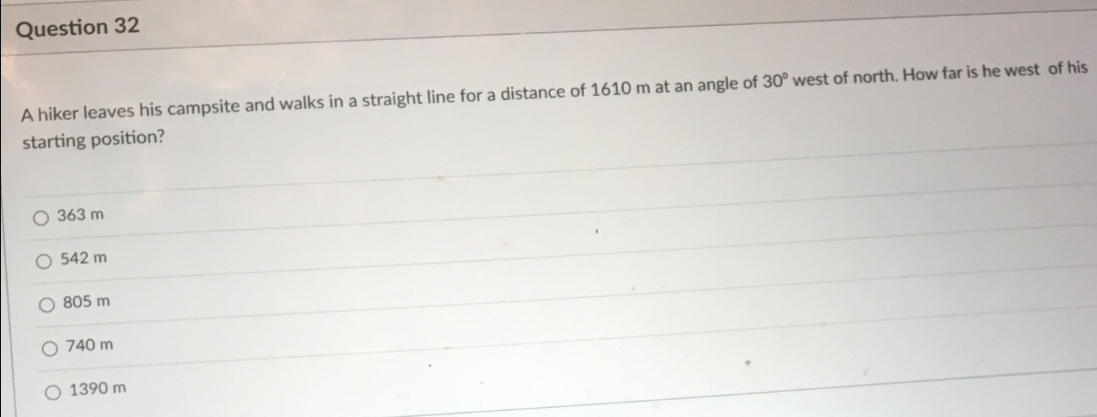 Question 32
A hiker leaves his campsite and walks in a straight line for a distance of 1610 m at an angle of 30° west of north. How far is he west of his
starting position?
O 363 m
O 542 m
O 805 m
O 740 m
1390 m
