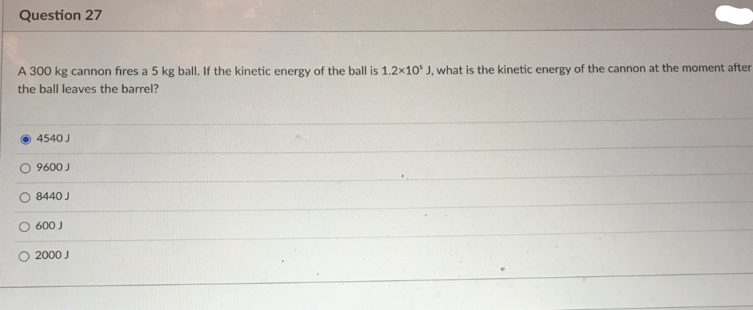 Question 27
A 300 kg cannon fires a 5 kg ball. If the kinetic energy of the ball is 1.2×10$ J, what is the kinetic energy of the cannon at the moment after
the ball leaves the barrel?
O 4540 J
O 9600 J
O 8440 J
O 600 J
O 2000 J
