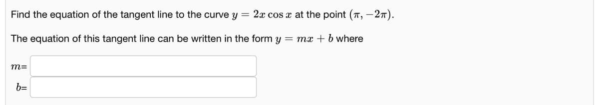 Find the equation of the tangent line to the curve y = 2x cos x at the point (T, –27).
The equation of this tangent line can be written in the form y = mx+b where
m=
b=
