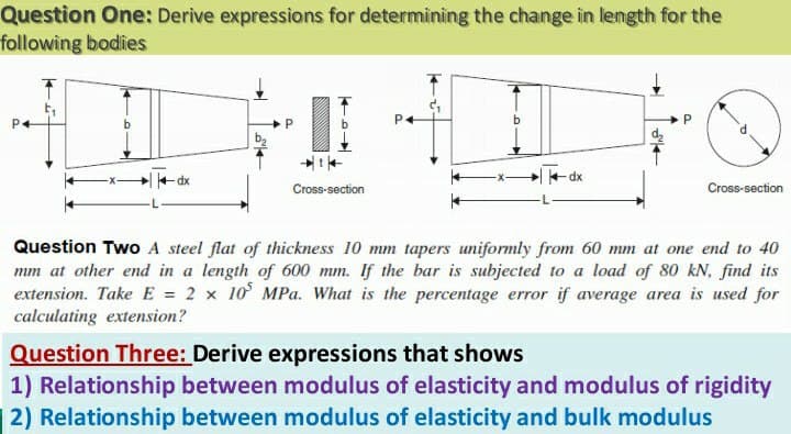 Question One: Derive expressions for determining the change in length for the
following bodies
P4
P
b.
b2
dx
Cross-section
Cross-section
Question Two A steel flat of thickness 10 mm tapers uniformly from 60 mm at one end to 40
mm at other end in a length of 600 mm. If the bar is subjected to a load of 80 kN, find its
extension. Take E = 2 x 10 MPa. What is the percentage error if average area is used for
calculating extension?
Question Three: Derive expressions that shows
1) Relationship between modulus of elasticity and modulus of rigidity
2) Relationship between modulus of elasticity and bulk modulus
