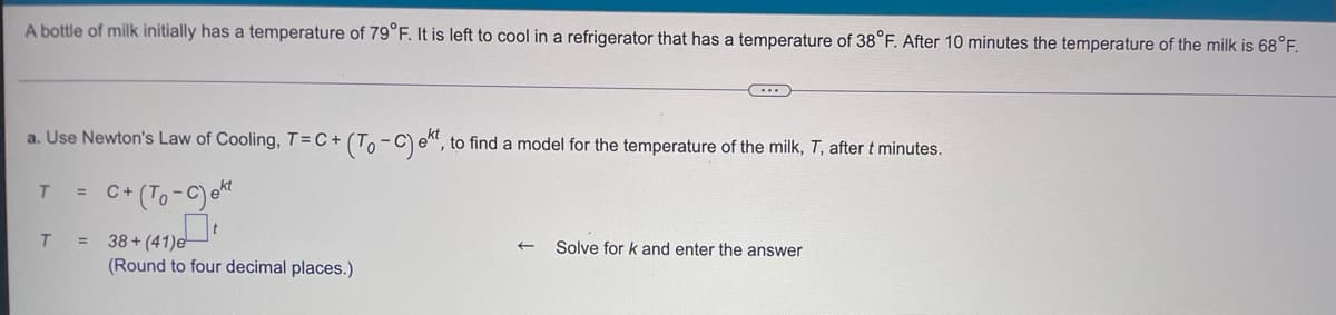 A bottle of milk initially has a temperature of 79°F. It is left to cool in a refrigerator that has a temperature of 38°F. After 10 minutes the temperature of the milk is 68°F.
C
a. Use Newton's Law of Cooling, T=C+ (To-C) et, to find a model for the temperature of the milk, T, after t minutes.
T =
C+ (To-C) ekt
T
=
38+(41)e
← Solve for k and enter the answer
(Round to four decimal places.)