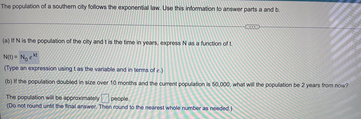 The population of a southern city follows the exponential law. Use this information to answer parts a and b.
(a) If N is the population of the city and t is the time in years, express N as a function of t.
N(t) = No e kt
(Type an expression using t as the variable and in terms of e.)
(b) If the population doubled in size over 10 months and the current population is 50,000, what will the population be 2 years from now?
The population will be approximately people.
(Do not round until the final answer. Then round to the nearest whole number as needed.)