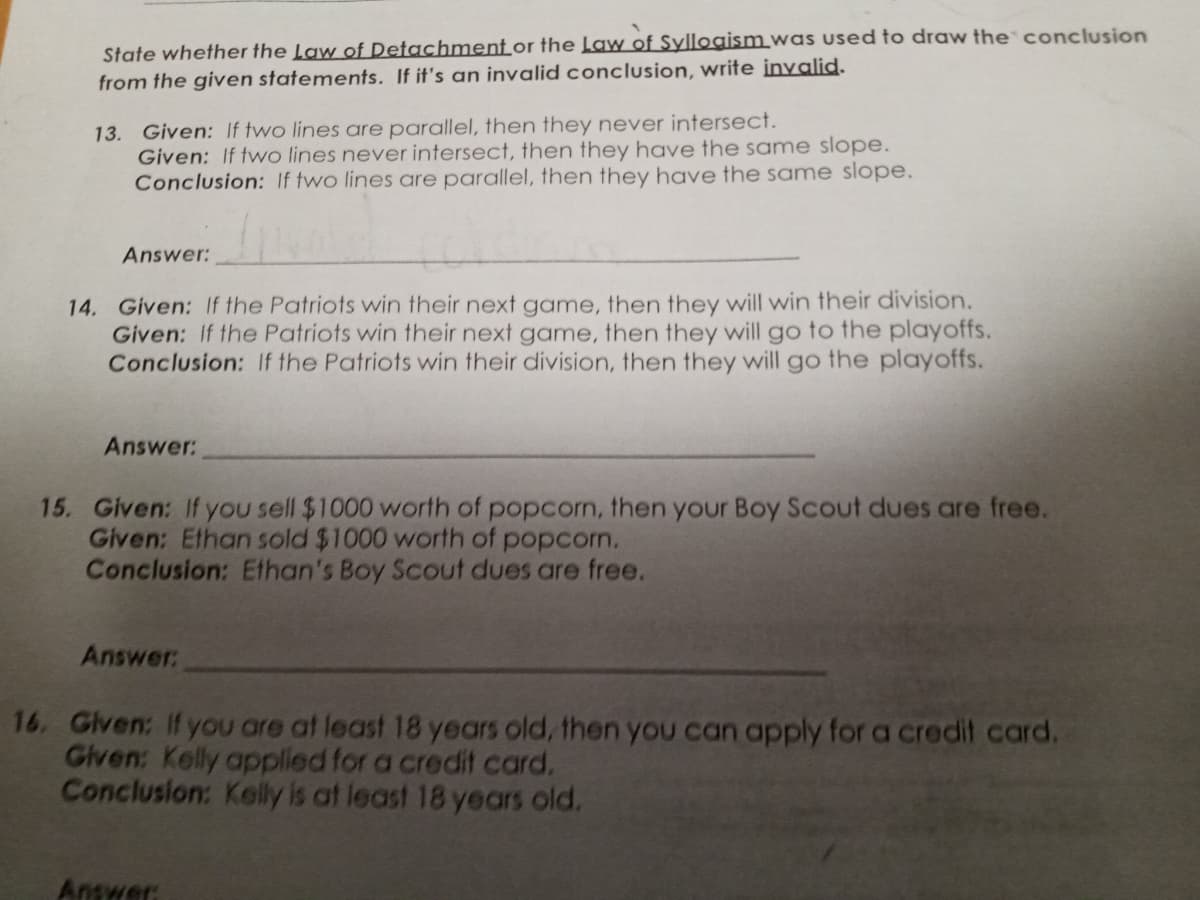 State whether the Law of Detachment or the Law of Syllogism was used to draw the conclusion
from the given statements. If it's an invalid conclusion, write invalid.
13. Given: If two lines are parallel, then they never intersect.
Given: If two lines never intersect, then they have the same slope.
Conclusion: If two lines are parallel, then they have the same slope.
Answer:
14. Given: If the Patriots win their next game, then they will win their division.
Given: If the Patriots win their next game, then they will go to the playoffs.
Conclusion: If the Patriots win their division, then they will go the playoffs.
Answer:
15. Given: If you sell $1000 worth of popcorn, then your Boy Scout dues are free.
Given: Ethan sold $1000 worth of popcorn.
Conclusion: Ethan's Boy Scout dues are free.
Answer:
16. Given: If you are at least 18 years old, then you can apply for a credit card.
Given: Kelly applied for a credit card.
Conclusion: Kelly is at least 18 years old.
Answer